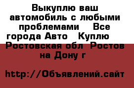 Выкуплю ваш автомобиль с любыми проблемами. - Все города Авто » Куплю   . Ростовская обл.,Ростов-на-Дону г.